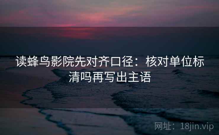 读蜂鸟影院先对齐口径：核对单位标清吗再写出主语