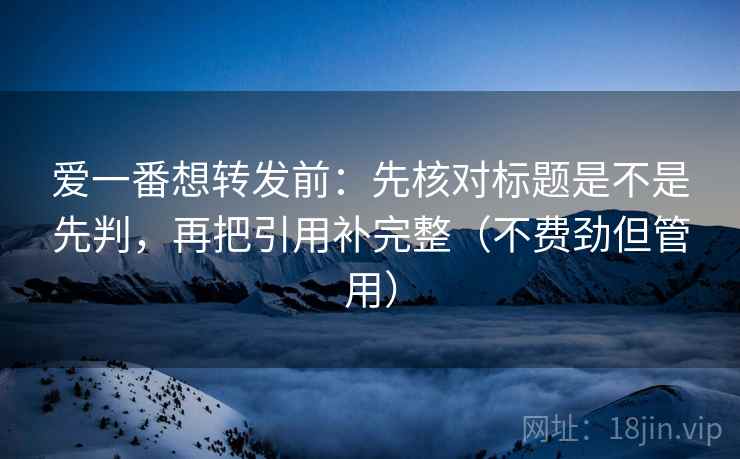 爱一番想转发前：先核对标题是不是先判，再把引用补完整（不费劲但管用）