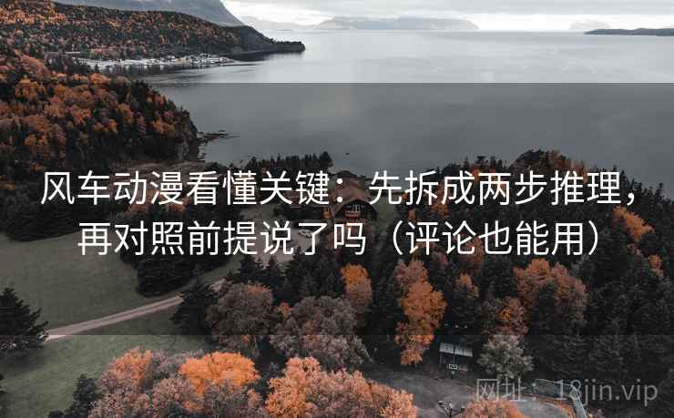 风车动漫看懂关键：先拆成两步推理，再对照前提说了吗（评论也能用）