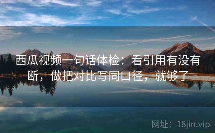 西瓜视频一句话体检：看引用有没有断，做把对比写同口径，就够了