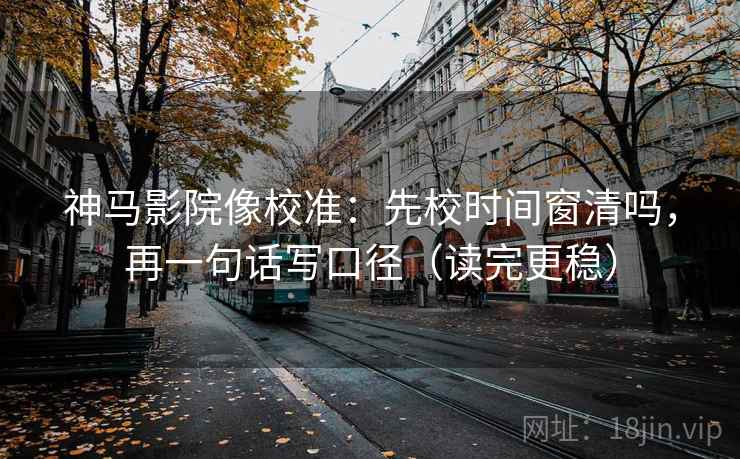 神马影院像校准：先校时间窗清吗，再一句话写口径（读完更稳）
