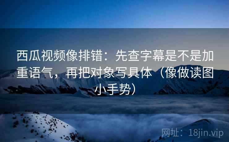 西瓜视频像排错：先查字幕是不是加重语气，再把对象写具体（像做读图小手势）