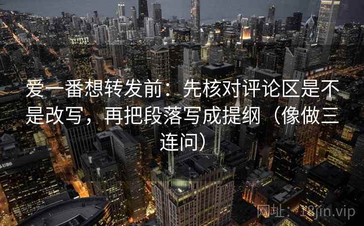 爱一番想转发前：先核对评论区是不是改写，再把段落写成提纲（像做三连问）
