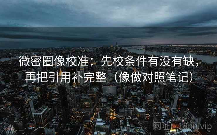 微密圈像校准：先校条件有没有缺，再把引用补完整（像做对照笔记）