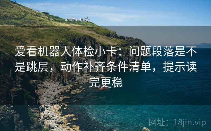爱看机器人体检小卡：问题段落是不是跳层，动作补齐条件清单，提示读完更稳