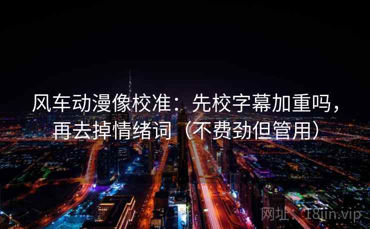 风车动漫像校准：先校字幕加重吗，再去掉情绪词（不费劲但管用）