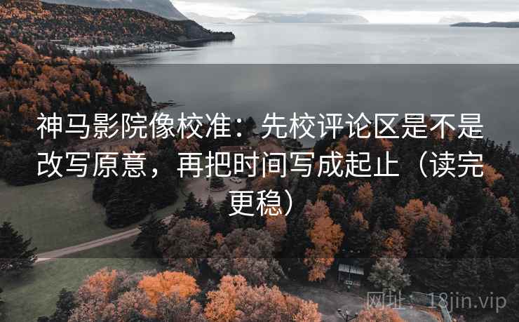 神马影院像校准：先校评论区是不是改写原意，再把时间写成起止（读完更稳）