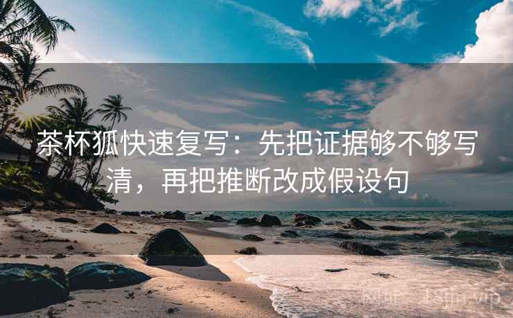 茶杯狐快速复写：先把证据够不够写清，再把推断改成假设句