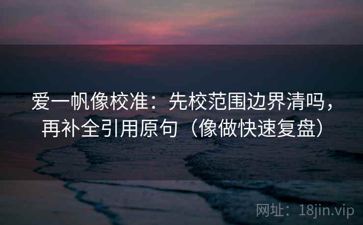 爱一帆像校准：先校范围边界清吗，再补全引用原句（像做快速复盘）