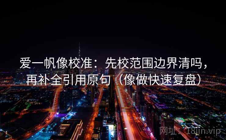 爱一帆像校准：先校范围边界清吗，再补全引用原句（像做快速复盘）