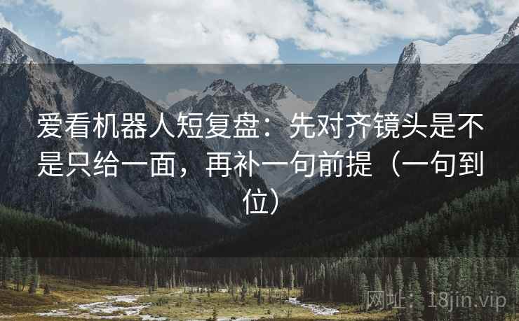 爱看机器人短复盘：先对齐镜头是不是只给一面，再补一句前提（一句到位）