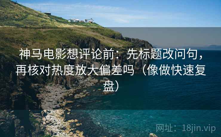 神马电影想评论前：先标题改问句，再核对热度放大偏差吗（像做快速复盘）