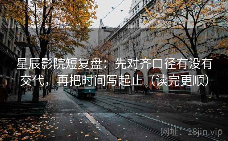 星辰影院短复盘：先对齐口径有没有交代，再把时间写起止（读完更顺）