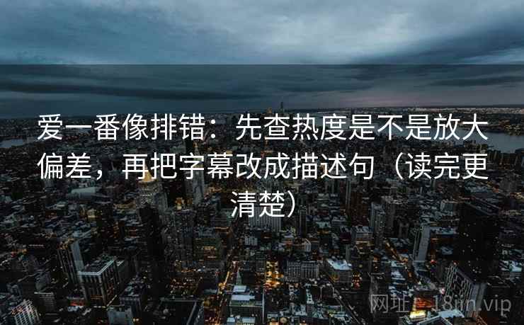 爱一番像排错：先查热度是不是放大偏差，再把字幕改成描述句（读完更清楚）