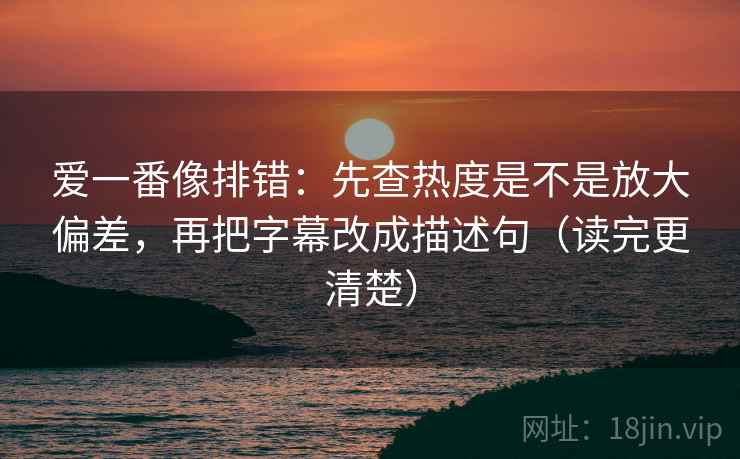 爱一番像排错：先查热度是不是放大偏差，再把字幕改成描述句（读完更清楚）