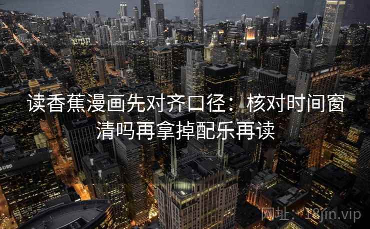 读香蕉漫画先对齐口径：核对时间窗清吗再拿掉配乐再读