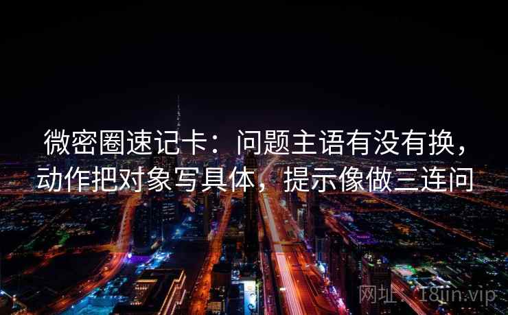 微密圈速记卡：问题主语有没有换，动作把对象写具体，提示像做三连问