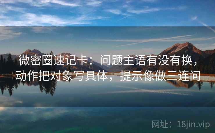微密圈速记卡：问题主语有没有换，动作把对象写具体，提示像做三连问