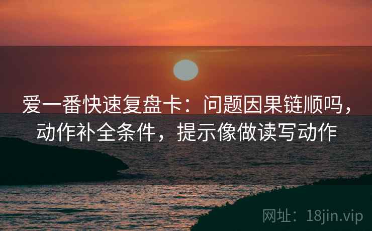 爱一番快速复盘卡:问题因果链顺吗,动作补全条件,提示像做读写动作 爱一番快速复盘卡:问题因果链顺吗,动作补全条件,提示像做读写动作