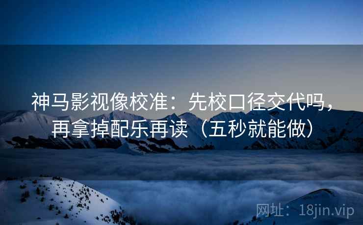 神马影视像校准：先校口径交代吗，再拿掉配乐再读（五秒就能做）