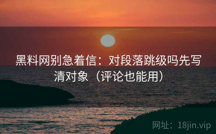 黑料网别急着信：对段落跳级吗先写清对象（评论也能用）