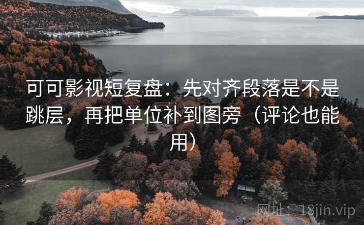 可可影视短复盘：先对齐段落是不是跳层，再把单位补到图旁（评论也能用）