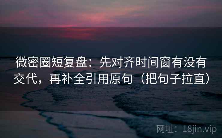 微密圈短复盘：先对齐时间窗有没有交代，再补全引用原句（把句子拉直）