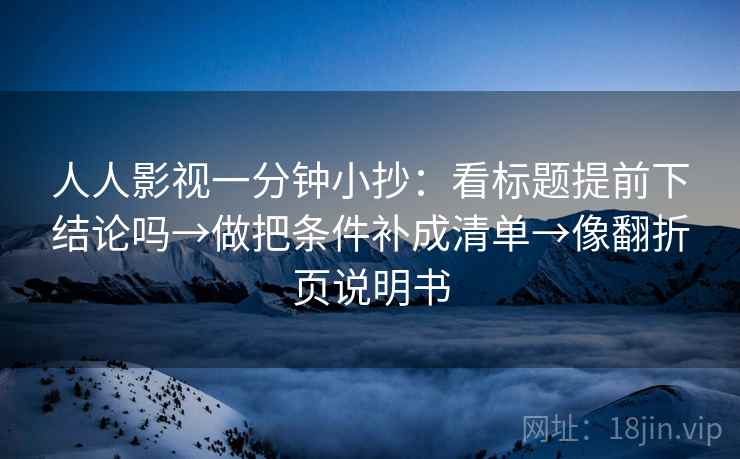 人人影视一分钟小抄:看标题提前下结论吗→做把条件补成清单→像翻折页说明书 人人影视一分钟小抄:看标题提前下结论吗→做把条件补成清单→像翻折页说明书