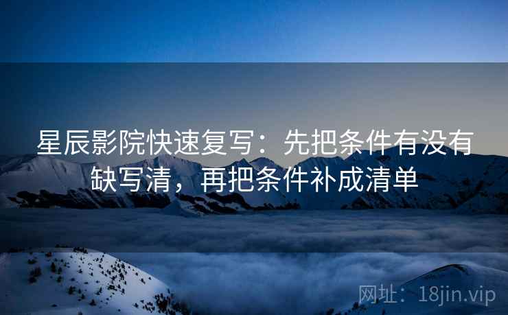 星辰影院快速复写:先把条件有没有缺写清,再把条件补成清单 星辰影院快速复写:先把条件有没有缺写清,再把条件补成清单